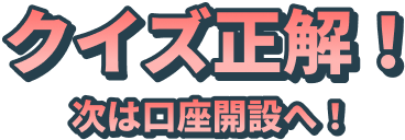 クイズ正解！次は口座開設へ！