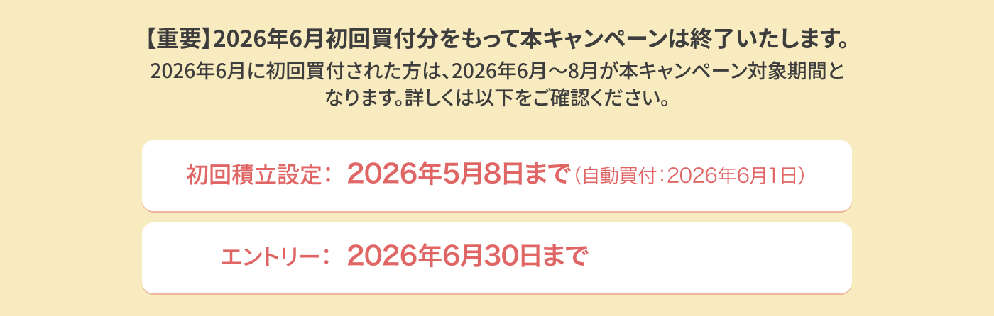 【重要】2026年6月初回買付分をもって本キャンペーンを修了いたします。2026年に初回買付された方は、2026年6月～8月が本キャンペーン対象期間となります。詳しくは以下をご確認ください。