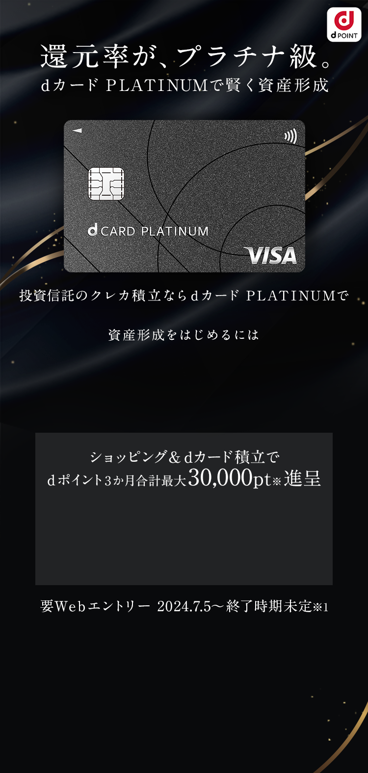還元率が、プラチナ級。dカード PLATINUMで賢く資産形成 投資信託のdカード積立とショッピング利用でdポイント3か月合計最大30,000ptプレゼント 要Webエントリー 2024.7.5~終了時期未定