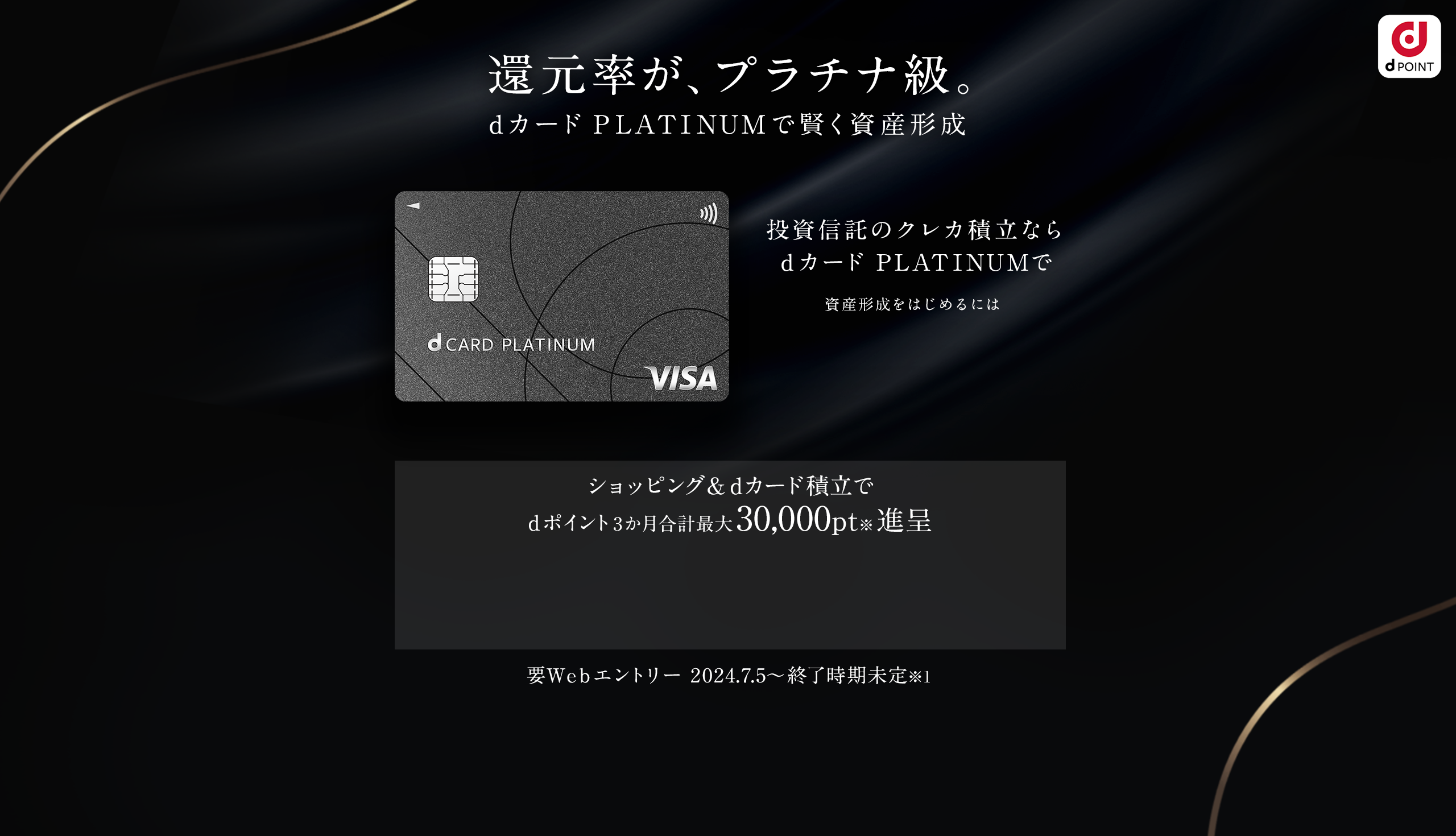 還元率が、プラチナ級。dカード PLATINUMで賢く資産形成 投資信託のdカード積立とショッピング利用でdポイント3か月合計最大30,000ptプレゼント 要Webエントリー 2024.7.5~終了時期未定