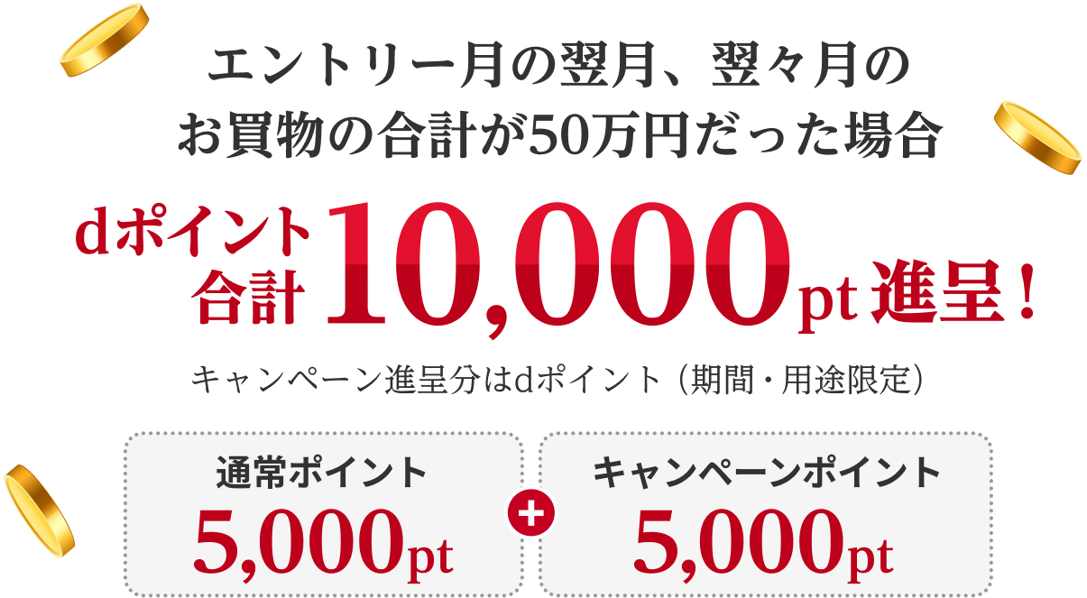 エントリー月の翌月、翌々月のお買物の合計が50万円だった場合、dポイント合計10,000pt進呈！キャンペーン進呈分はdポイント（期間・用途限定） 通常ポイント5,000pt＋キャンペーンポイント5,000pt
