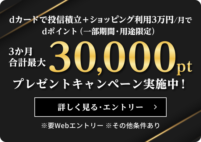 dカードで投信積立＋ショッピング利用3万円／月でdポイント（一部期間・用途限定）3か月合計最大30,000ptプレゼントキャンペーン実施中！※要Webエントリー ※その他条件あり 詳しく見る・エントリー