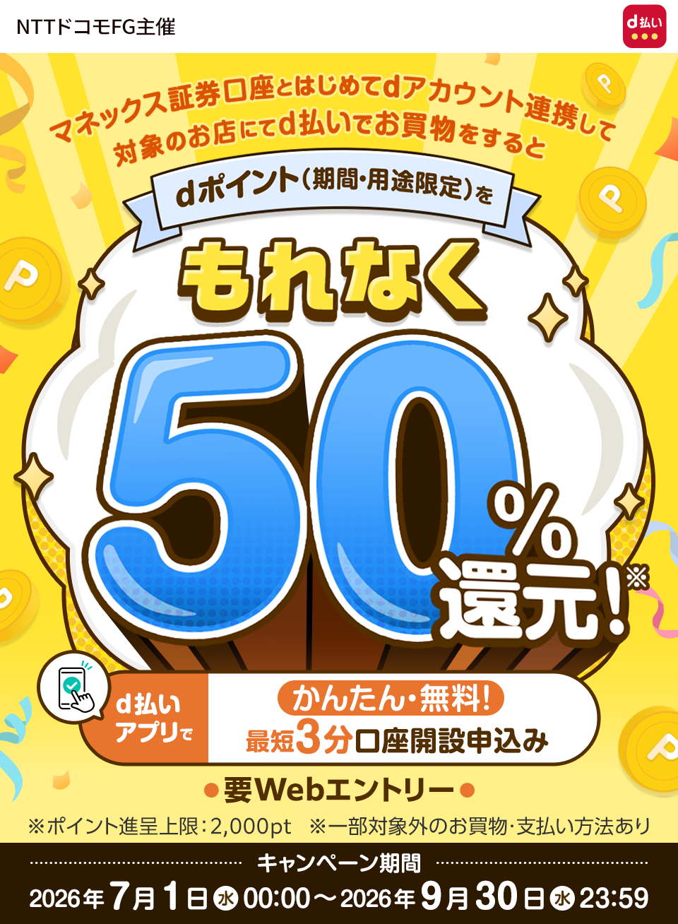 マネックス証券口座とはじめてdアカウント連携して対象のお店にてd払いでお買物をするとdポイント（期間・用途限定）をもれなく50%還元！※ かんたん・無料！d払いアプリで最短3分口座開設申込み要Webエントリー ※ポイント進呈上限：2,000pt ※一部対象外のお買物・支払い方法あり