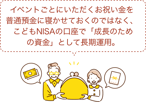 イベントごとにいただくお祝い金を普通預金に寝かせておくのではなく、こどもNISAの口座で「成長のための資金」として長期運用。