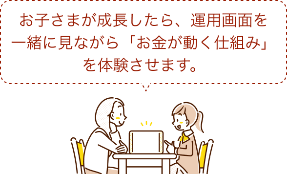 お子さまが成長したら、運用画面を一緒に見ながら「お金が動く仕組み」を体験させます。