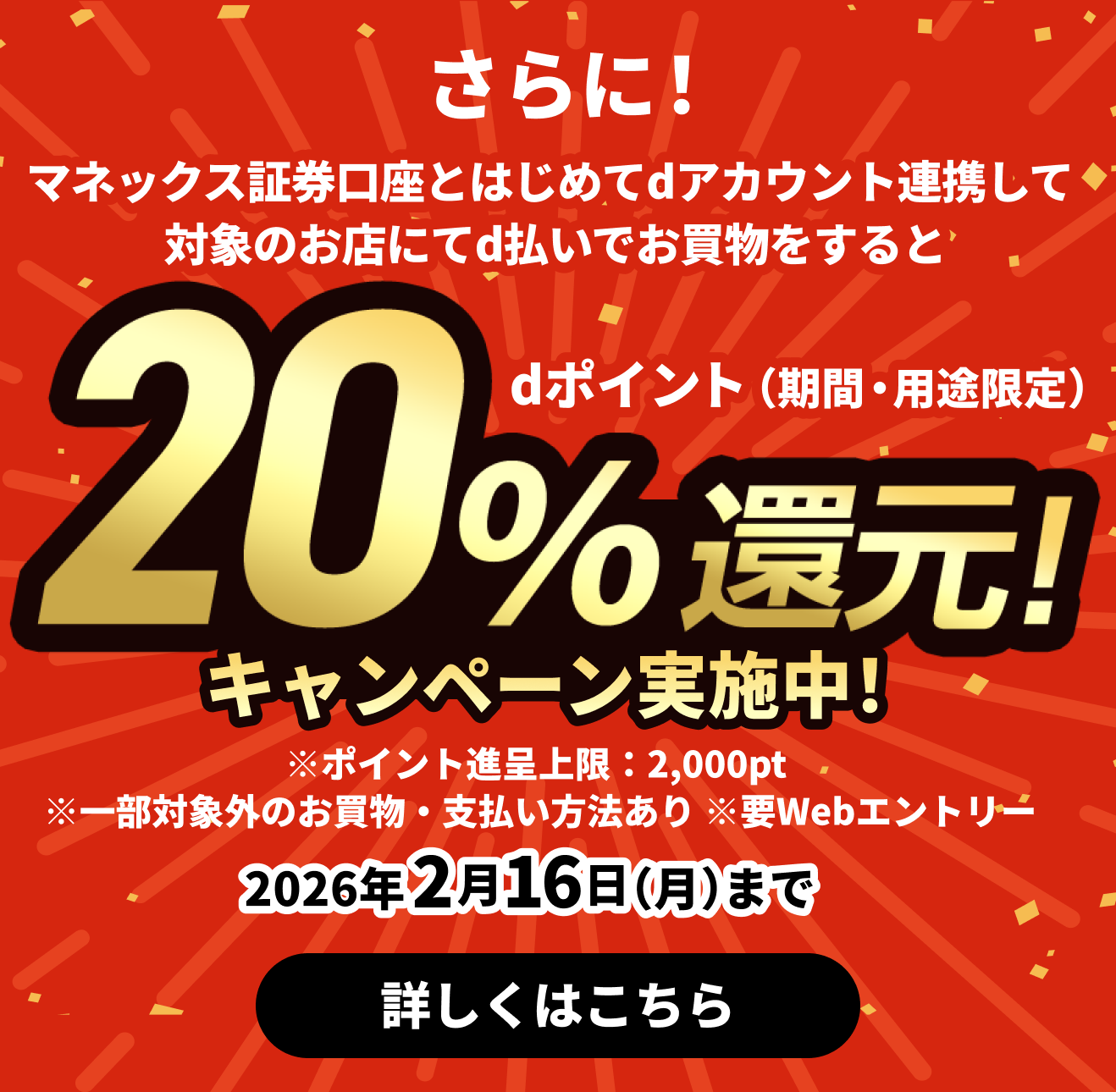 さらに！マネックス証券口座とはじめてdアカウント連携して対象のお店にてd払いでお買物をするとdポイント（期間・用途限定）20％還元！キャンペーン実施中！ ※ポイント進呈上限：2,000pt ※一部対象外のお買物・支払い方法あり ※要Webエントリー 2026年2月16日（月）まで 詳しくはこちら