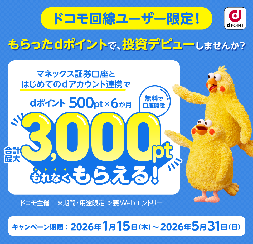 dPOINT ドコモ回線ユーザ限定！もらったdポイントで、投資デビューしませんか？マネックス証券口座とはじめてのdアカウント連携でdポイント500pt×6か月合計最大3,000ptもれなくもらえる！ 無料で口座開設 ドコモ主催 ※期間・用途限定 ※要Webエントリー キャンペーン期間：2026年年1月15日（木）～2026年5月31日（日）