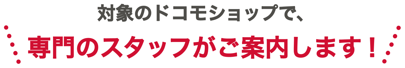 ＼対象のドコモショップで、専門のスタッフがご案内します！／