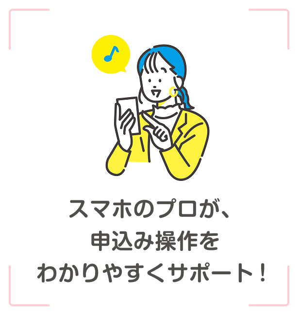 スマホのプロが、申込操作を分かりやすくサポート！