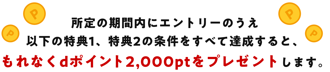 所定の期間内にエントリーのうえ以下の特典1、特典2の条件をすべて達成すると、もれなくdポイント2,000ptをプレゼントします。