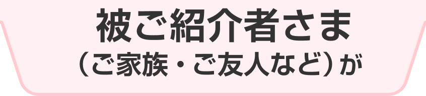 被ご紹介者さま（ご家族・ご友人など）が