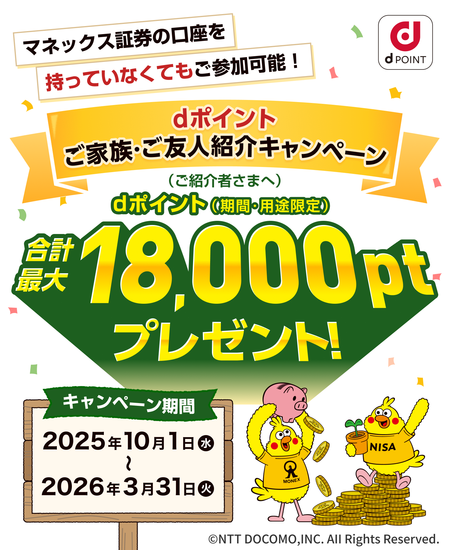 マネックス証券の口座を持っていなくてもご参加可能！ dポイントご家族・ご友人紹介キャンペーン dポイント（期間・用途限定）（ご紹介者さまへ）合計最大18,000ptプレゼント！ キャンペーン期間2025年10月1日（水）〜2026年3月31日（水） ©NTT DOCOMO,INC. AII Rights Reserved.