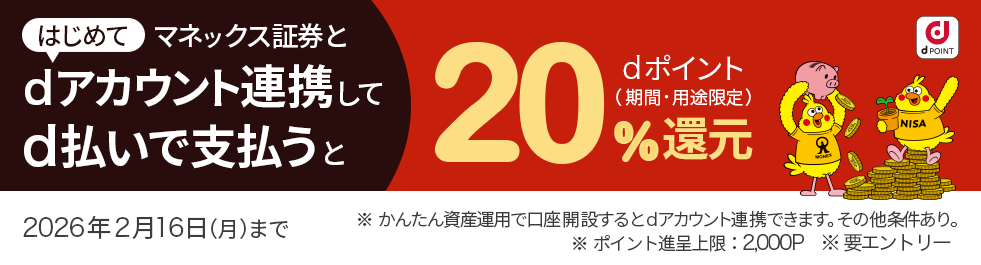 dPOINT はじめてマネックス証券とdアカウント連携してd払いで支払うと dポイント（期間・用途限定） 20％還元 2026年2月16日（月）まで ※かんたん資産運用で口座開設するとdアカウント連携できます。その他条件あり。 ※ポイント進呈上限：2,000P ※要エントリー