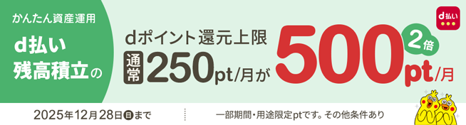 かんたん資産運用 d払い残高積立のdポイント還元上限 通常250pt/月が500pt/月 2025年12月28日(日)まで 一部期間・用途限定ptです。その他条件あり