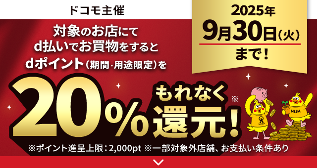 ドコモ主催 対象のお店にてd払いでお買物をするとdポイント（期間・用途限定）をもれなく20％還元！ 2025年9月30日まで！ ※ポイント進呈上限：2000pt ※一部対象外店舗、お支払い条件あり