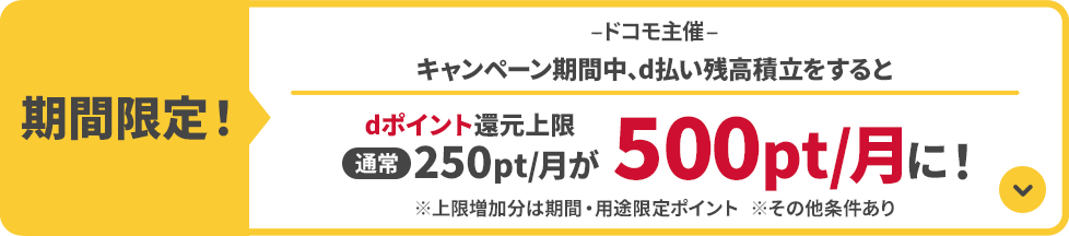 期間限定！ドコモ主催 キャンペーン期間中、d払い残高積立をするとdポイント還元上限通常250pt/月が500pt/月に！ ※上限増加分は期間・用途限定ポイント ※その他条件あり
