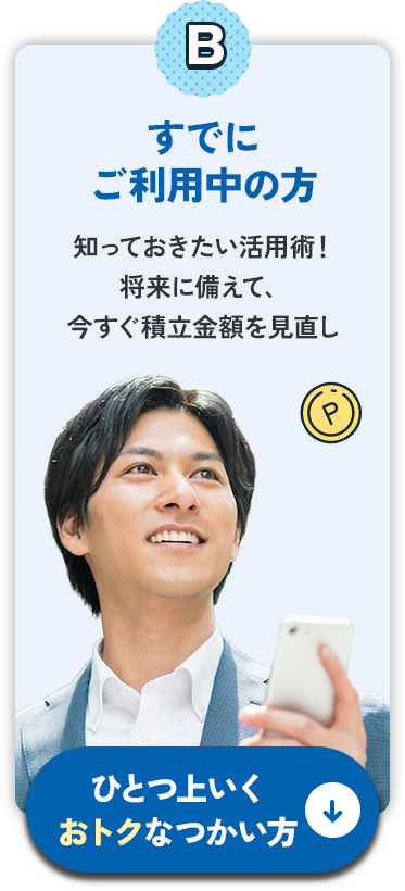 Bすでにご利用中の方 知っておきたい活用術！将来に備えて、今すぐ積立金額を見直し ひとつ上いくおトクなつかい方