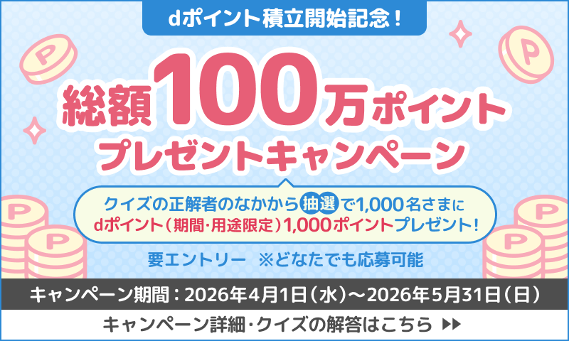 dポイント積立開始記念！クイズに正解してdポイント総額100万ポイントプレゼントキャンペーン 正解者のなかから抽選で1,000名さまにdポイント（期間・用途限定）1,000ポイントプレゼント 要エントリー キャンペーン期間：2026年4月1日（水）～2026年5月31日（日） キャンペーン詳細・クイズの解答はこちら