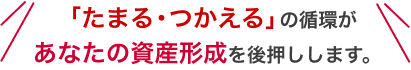 「たまる・つかえる」の循環があなたの資産形成を後押しします。