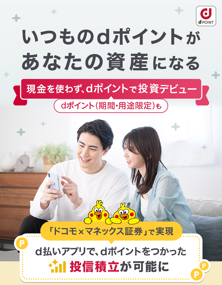 いつものdポイントがあなたの資産になる 現金を使わず、dポイントで投資デビュー dポイント（期間・用途限定）も 「ドコモ×マネックス証券」で実現 d払いアプリで、dポイントをつかった投信積立が可能に