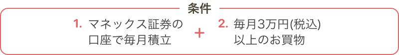 1.マネックス証券の 口座で毎月積立 + 2.毎月3万円(税込) 以上のお買物