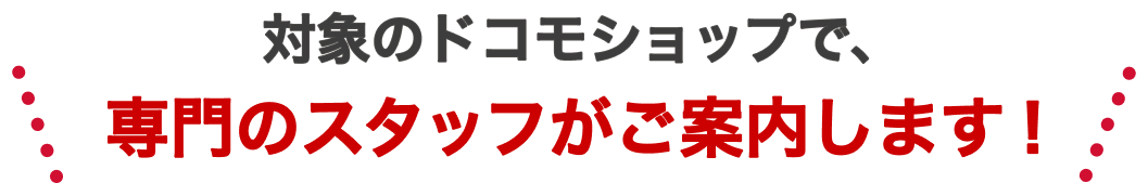 対象のドコモショップで、専門のスタッフがご案内します！