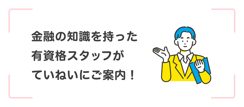 金融の知識を持った有資格スタッフがていねいにご案内！