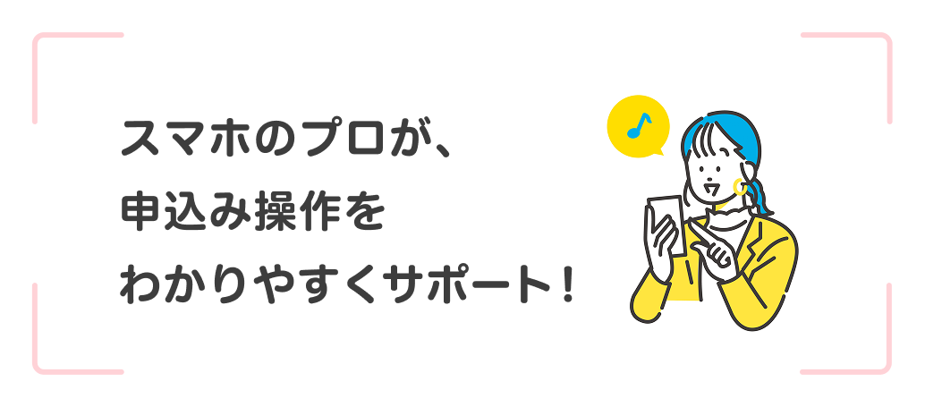 スマホのプロが、申込み操作をわかりやすくサポート！