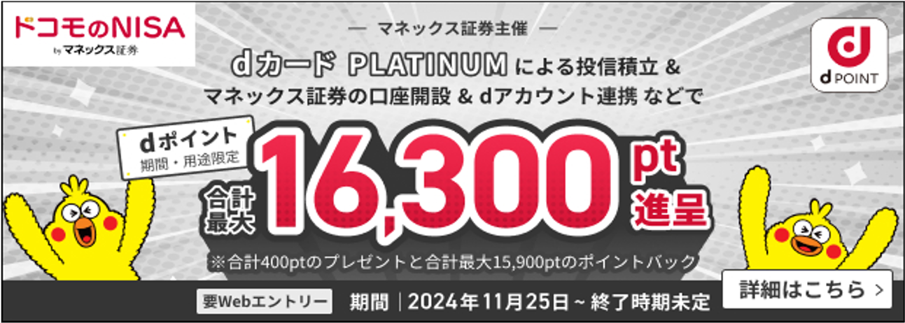 dカード PLATINUMによる投信積立＆マネックス証券の口座開設＆dアカウント連携等で dポイント（期間・用途限定） 3か月合計最大16,300pt進呈　※合計400ptのプレゼントと合計最大15,900ptのポイントバック　要Webエントリー 期間 2024年11月25日～終了時期未定