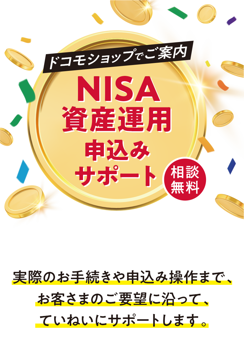 NTTdocomo ドコモショップでご案内 NISA資産運用申込みサポート 相談無料 対象のドコモショップで、提携している金融商品、サービスに関してご案内しています。実際のお手続きや申込み操作まで、お客さまのご要望に沿って、ていねいにサポートします。