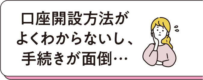 口座開設方法がよくわからないし、手続きが面倒…