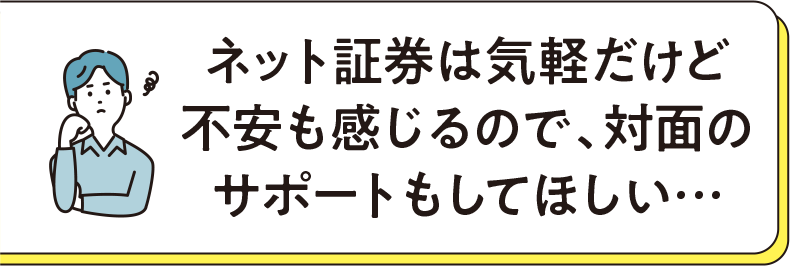ネット証券は気軽だけど不安も感じるので、対面のサポートもしてほしい…