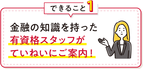 できること1 金融の知識を持った有資格スタッフがていねいにご案内！