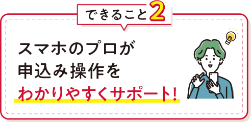 できること2 スマホのプロが申込み操作をわかりやすくサポート！