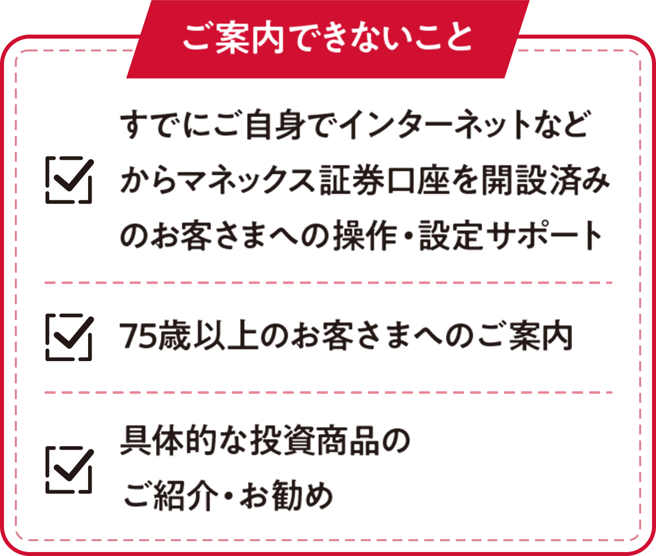 ご案内できないこと：すでにご自身でインターネットなどからマネックス証券口座を開設済みのお客さまへの操作・設定サポート、75歳以上のお客さまへのご案内、具体的な投資商品のご紹介・お勧め